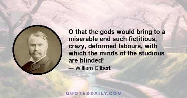 O that the gods would bring to a miserable end such fictitious, crazy, deformed labours, with which the minds of the studious are blinded!