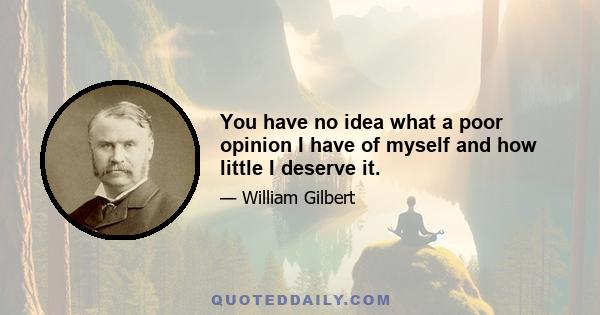 You have no idea what a poor opinion I have of myself and how little I deserve it.