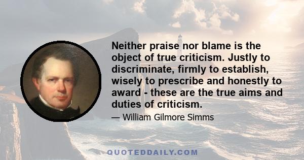 Neither praise nor blame is the object of true criticism. Justly to discriminate, firmly to establish, wisely to prescribe and honestly to award - these are the true aims and duties of criticism.