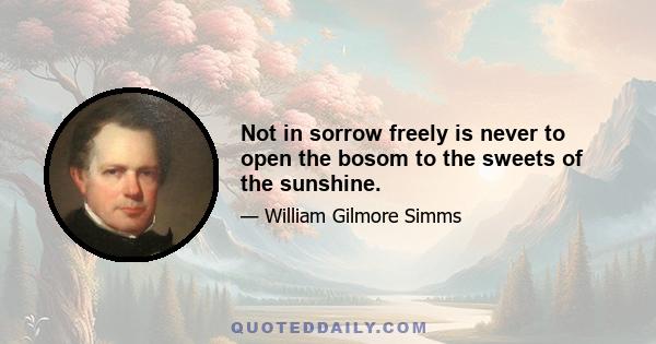 Not in sorrow freely is never to open the bosom to the sweets of the sunshine.