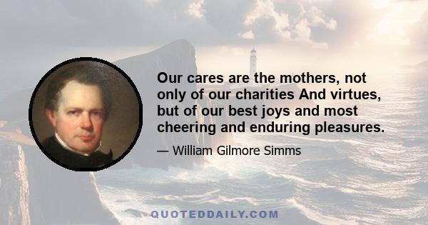 Our cares are the mothers, not only of our charities And virtues, but of our best joys and most cheering and enduring pleasures.