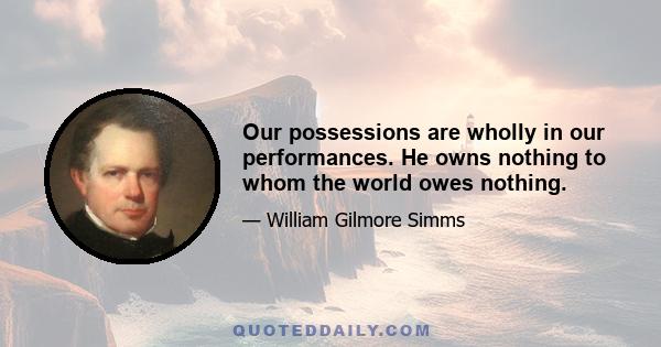 Our possessions are wholly in our performances. He owns nothing to whom the world owes nothing.