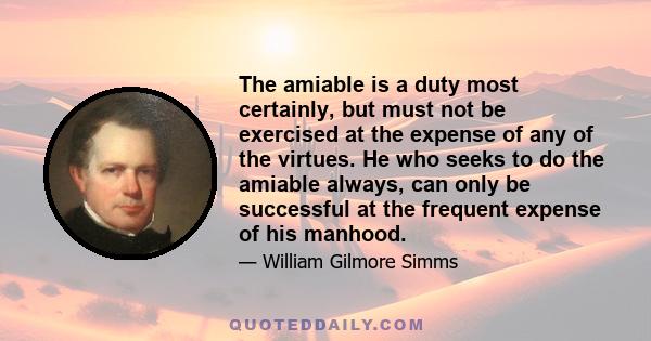 The amiable is a duty most certainly, but must not be exercised at the expense of any of the virtues. He who seeks to do the amiable always, can only be successful at the frequent expense of his manhood.