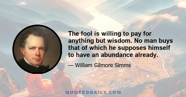 The fool is willing to pay for anything but wisdom. No man buys that of which he supposes himself to have an abundance already.