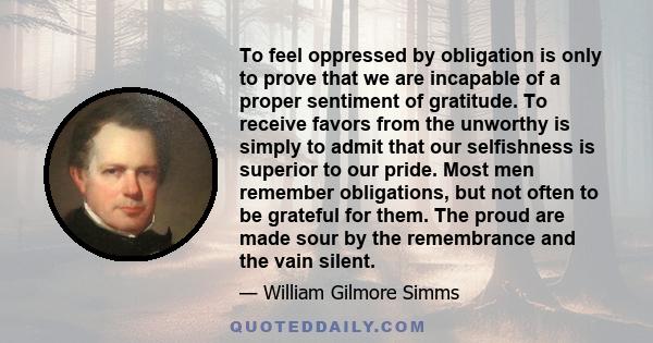 To feel oppressed by obligation is only to prove that we are incapable of a proper sentiment of gratitude. To receive favors from the unworthy is simply to admit that our selfishness is superior to our pride. Most men