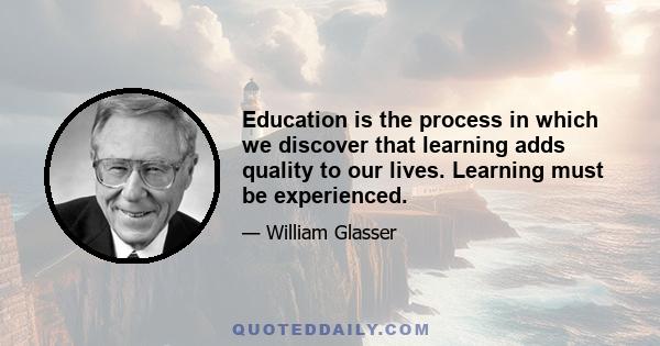 Education is the process in which we discover that learning adds quality to our lives. Learning must be experienced.