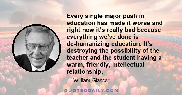 Every single major push in education has made it worse and right now it's really bad because everything we've done is de-humanizing education. It's destroying the possibility of the teacher and the student having a