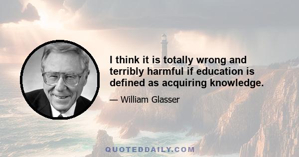 I think it is totally wrong and terribly harmful if education is defined as acquiring knowledge.