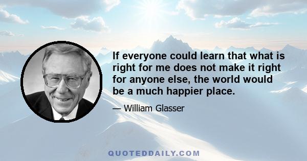 If everyone could learn that what is right for me does not make it right for anyone else, the world would be a much happier place.