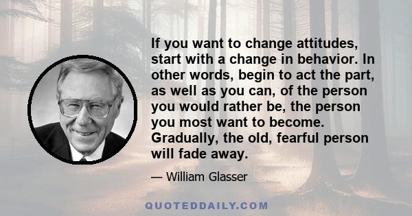 If you want to change attitudes, start with a change in behavior. In other words, begin to act the part, as well as you can, of the person you would rather be, the person you most want to become. Gradually, the old,