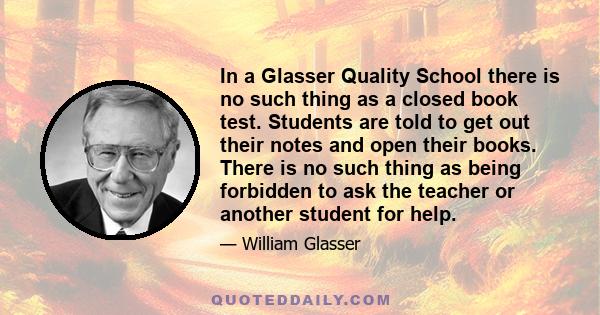 In a Glasser Quality School there is no such thing as a closed book test. Students are told to get out their notes and open their books. There is no such thing as being forbidden to ask the teacher or another student