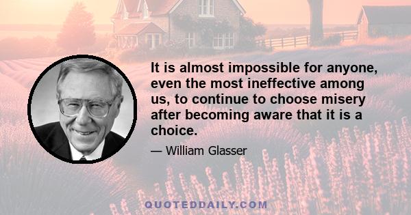 It is almost impossible for anyone, even the most ineffective among us, to continue to choose misery after becoming aware that it is a choice.