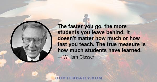 The faster you go, the more students you leave behind. It doesn't matter how much or how fast you teach. The true measure is how much students have learned.