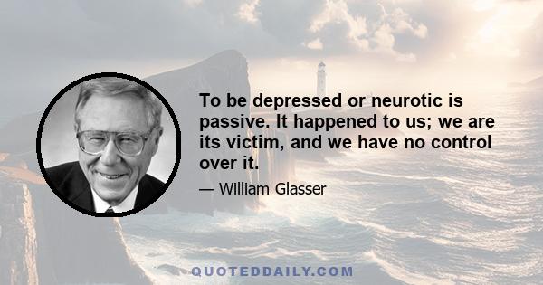 To be depressed or neurotic is passive. It happened to us; we are its victim, and we have no control over it.