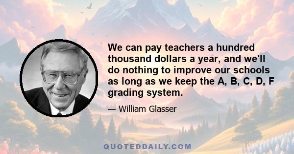 We can pay teachers a hundred thousand dollars a year, and we'll do nothing to improve our schools as long as we keep the A, B, C, D, F grading system.