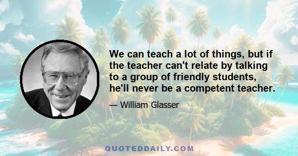 We can teach a lot of things, but if the teacher can't relate by talking to a group of friendly students, he'll never be a competent teacher.