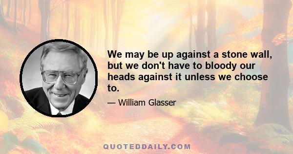 We may be up against a stone wall, but we don't have to bloody our heads against it unless we choose to.