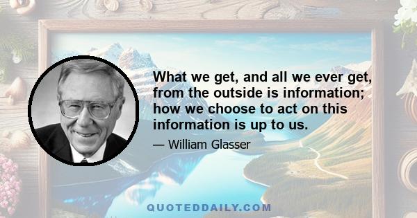 What we get, and all we ever get, from the outside is information; how we choose to act on this information is up to us.