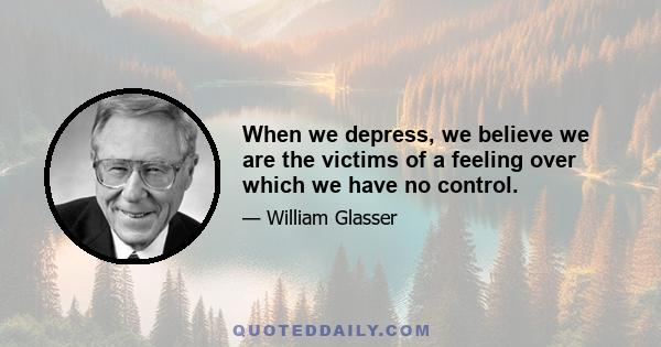 When we depress, we believe we are the victims of a feeling over which we have no control.