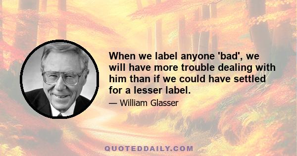 When we label anyone 'bad', we will have more trouble dealing with him than if we could have settled for a lesser label.