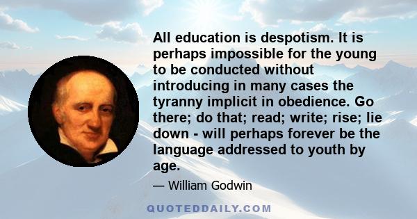 All education is despotism. It is perhaps impossible for the young to be conducted without introducing in many cases the tyranny implicit in obedience. Go there; do that; read; write; rise; lie down - will perhaps