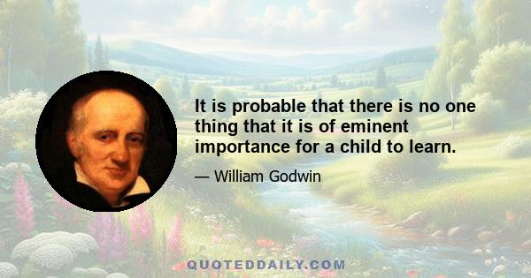 It is probable that there is no one thing that it is of eminent importance for a child to learn. The true object of juvenile education, is to provide, against the age of five and twenty, a mind well regulated, active,