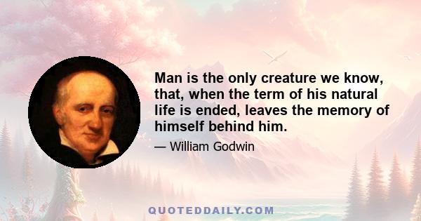 Man is the only creature we know, that, when the term of his natural life is ended, leaves the memory of himself behind him.