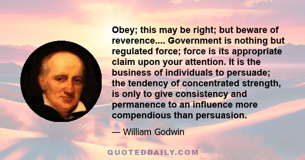 Obey; this may be right; but beware of reverence.... Government is nothing but regulated force; force is its appropriate claim upon your attention. It is the business of individuals to persuade; the tendency of