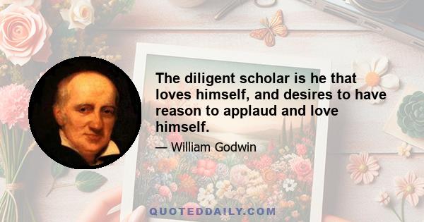 The diligent scholar is he that loves himself, and desires to have reason to applaud and love himself.