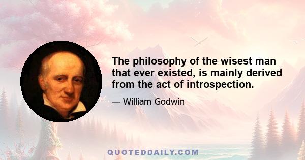 The philosophy of the wisest man that ever existed, is mainly derived from the act of introspection.