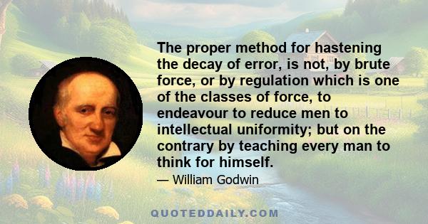 The proper method for hastening the decay of error, is not, by brute force, or by regulation which is one of the classes of force, to endeavour to reduce men to intellectual uniformity; but on the contrary by teaching