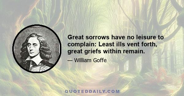 Great sorrows have no leisure to complain: Least ills vent forth, great griefs within remain.