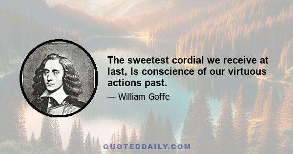 The sweetest cordial we receive at last, Is conscience of our virtuous actions past.