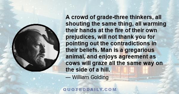 A crowd of grade-three thinkers, all shouting the same thing, all warming their hands at the fire of their own prejudices, will not thank you for pointing out the contradictions in their beliefs. Man is a gregarious