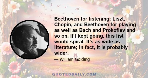 Beethoven for listening; Liszt, Chopin, and Beethoven for playing as well as Bach and Prokofiev and so on. If I kept going, this list would spiral. It's as wide as literature; in fact, it is probably wider.