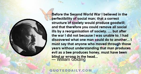 Before the Second World War I believed in the perfectibility of social man; that a correct structure of society would produce goodwill; and that therefore you could remove all social ills by a reorganisation of society. 