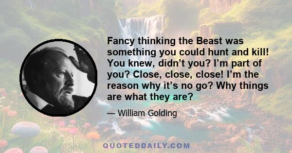 Fancy thinking the Beast was something you could hunt and kill! You knew, didn’t you? I’m part of you? Close, close, close! I’m the reason why it’s no go? Why things are what they are?