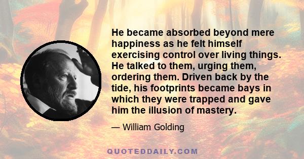 He became absorbed beyond mere happiness as he felt himself exercising control over living things. He talked to them, urging them, ordering them. Driven back by the tide, his footprints became bays in which they were