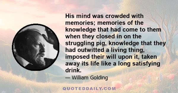 His mind was crowded with memories; memories of the knowledge that had come to them when they closed in on the struggling pig, knowledge that they had outwitted a living thing, imposed their will upon it, taken away its 