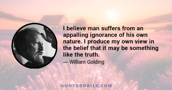 I believe man suffers from an appalling ignorance of his own nature. I produce my own view in the belief that it may be something like the truth.