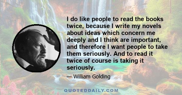 I do like people to read the books twice, because I write my novels about ideas which concern me deeply and I think are important, and therefore I want people to take them seriously. And to read it twice of course is