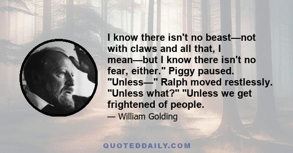 I know there isn't no beast—not with claws and all that, I mean—but I know there isn't no fear, either. Piggy paused. Unless— Ralph moved restlessly. Unless what? Unless we get frightened of people.