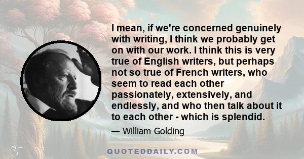 I mean, if we're concerned genuinely with writing, I think we probably get on with our work. I think this is very true of English writers, but perhaps not so true of French writers, who seem to read each other