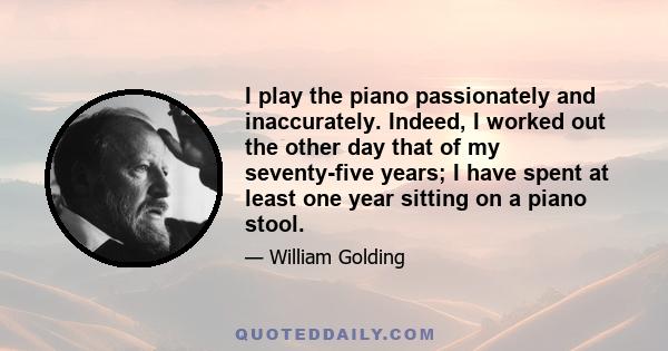 I play the piano passionately and inaccurately. Indeed, I worked out the other day that of my seventy-five years; I have spent at least one year sitting on a piano stool.