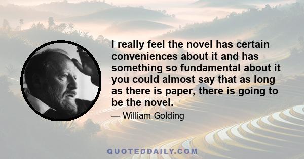 I really feel the novel has certain conveniences about it and has something so fundamental about it you could almost say that as long as there is paper, there is going to be the novel.