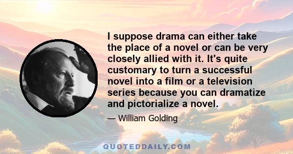 I suppose drama can either take the place of a novel or can be very closely allied with it. It's quite customary to turn a successful novel into a film or a television series because you can dramatize and pictorialize a 