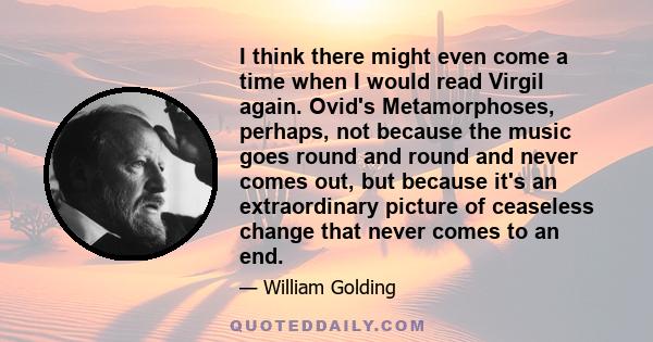 I think there might even come a time when I would read Virgil again. Ovid's Metamorphoses, perhaps, not because the music goes round and round and never comes out, but because it's an extraordinary picture of ceaseless