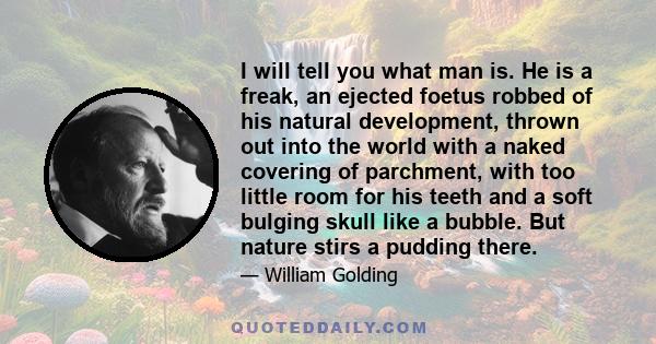 I will tell you what man is. He is a freak, an ejected foetus robbed of his natural development, thrown out into the world with a naked covering of parchment, with too little room for his teeth and a soft bulging skull