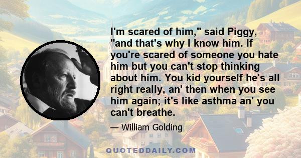 I'm scared of him, said Piggy, and that's why I know him. If you're scared of someone you hate him but you can't stop thinking about him. You kid yourself he's all right really, an' then when you see him again; it's