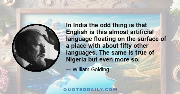 In India the odd thing is that English is this almost artificial language floating on the surface of a place with about fifty other languages. The same is true of Nigeria but even more so.